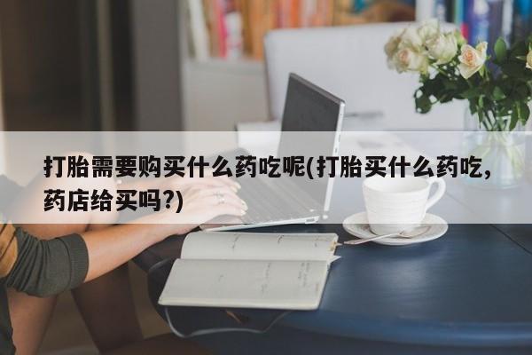 卖打胎药的私人微信打胎需要购买什么药吃呢(打胎买什么药吃,药店给买吗?)